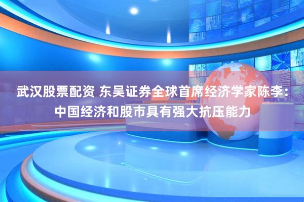 武汉股票配资 东吴证券全球首席经济学家陈李：中国经济和股市具有强大抗压能力
