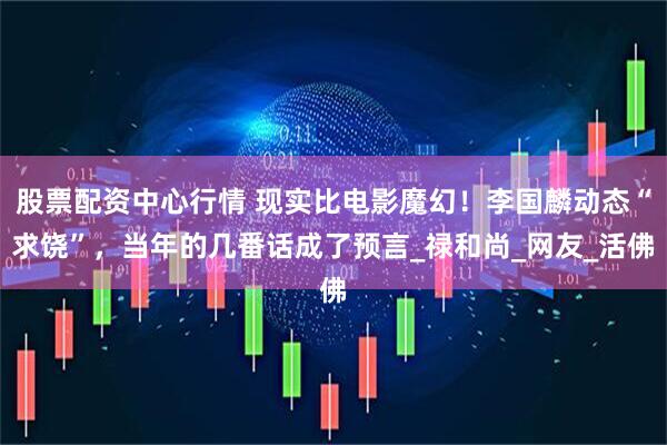 股票配资中心行情 现实比电影魔幻！李国麟动态“求饶”，当年的几番话成了预言_禄和尚_网友_活佛