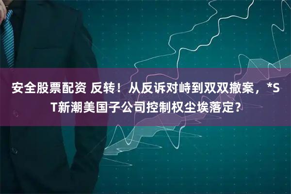 安全股票配资 反转！从反诉对峙到双双撤案，*ST新潮美国子公司控制权尘埃落定？