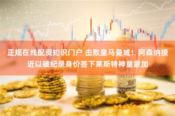 正规在线配资知识门户 击败皇马曼城！阿森纳接近以破纪录身价签下莱斯特神童蒙加
