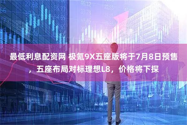 最低利息配资网 极氪9X五座版将于7月8日预售，五座布局对标理想L8，价格将下探