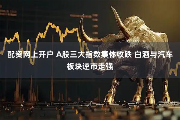 配资网上开户 A股三大指数集体收跌 白酒与汽车板块逆市走强
